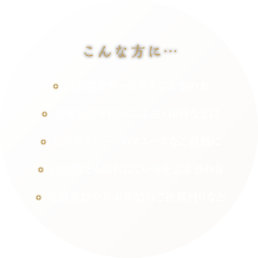 こんな方に…・高品質なサービスをご希望の方・大切なお客様のご送迎、接待などに・ビジネスシーンのスムーズなご移動に・長時間でも疲れにくい車をご希望の方・冠婚葬祭や年末年始のご挨拶周りなど