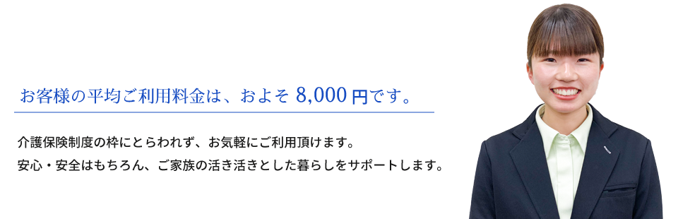 お客様の平均ご利用料金は、およそ8,000円です。介護保険制度の枠にとらわれず、お気軽にご利用頂けます。安心・安全はもちろん、ご家族の活き活きとした暮らしをサポートします。