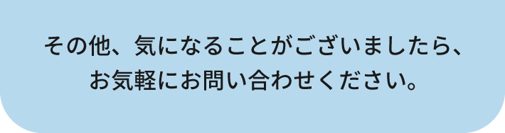 その他、気になることがございましたら、お気軽にお問い合わせください。